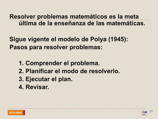 SPE
ECE-2009
17
Resolver problemas matemáticos es la meta
última de la enseñanza de las matemáticas.
Sigue vigente el modelo de Polya (1945):
Pasos para resolver problemas:
1. Comprender el problema.
2. Planificar el modo de resolverlo.
3. Ejecutar el plan.
4. Revisar.
 