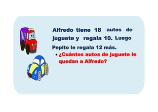 autos de
Alfredo tiene 18
juguete y regala 10. Luego
Pepito le regala 12 más.
 ¿Cuántos autos de juguete le
quedan a Alfredo?
 
