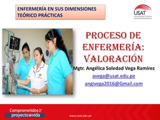 www.usat.edu.pe
www.usat.edu.pe
Mgtr. Angélica Soledad Vega Ramírez
avega@usat.edu.pe
angivega2016@Gmail.com
Proceso de
enfermería:
valoración
ENFERMERÍA EN SUS DIMENSIONES
TEÓRICO PRÁCTICAS
 