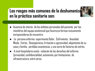 Los rasgos más comunes de la deshumanización
en la práctica sanitaria son:






Ausencia de interés de los ámbitos personales del paciente por los
miembros del equipo asistencial que favorezca formas mutuamente
enriquecedoras de encuentro.
La persona enferma experimento Dolor, Sufrimiento, Ansiedad.
Miedo, Estrés, Desesperanza, Irritación o agresividad, alejamiento de su
casa y familia, perdidas económicas, y una serie de factores de estrés.
A nivel hospitalario existe violación de los derechos del enfermo
(privacidad, confidencialidad, autonomía, por limitaciones de
infraestructura, entre otros.

 