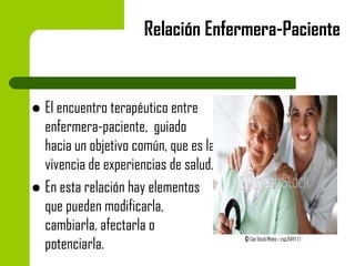 Relación Enfermera-Paciente

El encuentro terapéutico entre
enfermera-paciente, guiado
hacia un objetivo común, que es la
vivencia de experiencias de salud.
 En esta relación hay elementos
que pueden modificarla,
cambiarla, afectarla o
potenciarla.


 