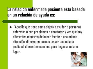 La relación enfermera paciente esta basada
en un relación de ayuda es:


“Aquella que tiene como objetivo ayudar a personas
enfermas o con problemas a constatar y ver que hay
diferentes maneras de hacer frente a una misma
situación, diferentes formas de ver una misma
realidad, diferentes caminos para llegar al mismo
lugar.

 