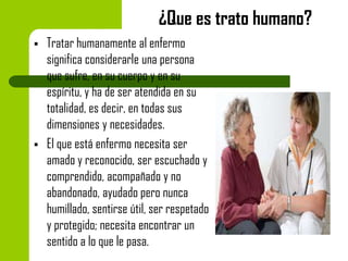 ¿Que es trato humano?




Tratar humanamente al enfermo
significa considerarle una persona
que sufre, en su cuerpo y en su
espíritu, y ha de ser atendida en su
totalidad, es decir, en todas sus
dimensiones y necesidades.
El que está enfermo necesita ser
amado y reconocido, ser escuchado y
comprendido, acompañado y no
abandonado, ayudado pero nunca
humillado, sentirse útil, ser respetado
y protegido; necesita encontrar un
sentido a lo que le pasa.

 