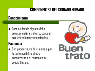 COMPONENTES DEL CUIDADO HUMANO

Conocimiento


Para cuidar de alguien, debo
conocer quién es el otro, conocer
sus limitaciones y necesidades.

Paciencia


Con paciencia, yo doy tiempo y por
lo tanto posibilito al otro
encontrarse a sí mismo en su
propio tiempo.

 