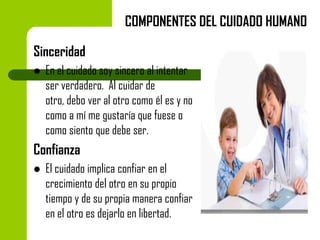 COMPONENTES DEL CUIDADO HUMANO
Sinceridad


En el cuidado soy sincero al intentar
ser verdadero. Al cuidar de
otro, debo ver al otro como él es y no
como a mí me gustaría que fuese o
como siento que debe ser.

Confianza


El cuidado implica confiar en el
crecimiento del otro en su propio
tiempo y de su propia manera confiar
en el otro es dejarlo en libertad.

 
