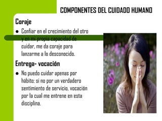 COMPONENTES DEL CUIDADO HUMANO
Coraje


Confiar en el crecimiento del otro
y en mi propia capacidad de
cuidar, me da coraje para
lanzarme a lo desconocido.

Entrega- vocación


No puedo cuidar apenas por
hábito; si no por un verdadero
sentimiento de servicio, vocación
por la cual me entrene en esta
disciplina.

 
