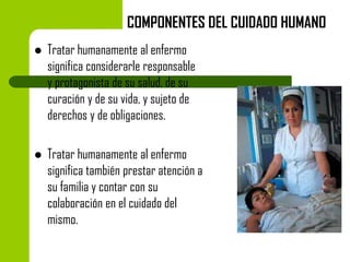 COMPONENTES DEL CUIDADO HUMANO


Tratar humanamente al enfermo
significa considerarle responsable
y protagonista de su salud, de su
curación y de su vida, y sujeto de
derechos y de obligaciones.



Tratar humanamente al enfermo
significa también prestar atención a
su familia y contar con su
colaboración en el cuidado del
mismo.

 