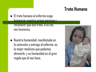 Trato Humano


El trato humano al enfermo exige
humanizar nuestra propia persona y
reconocer que ese trato, a su vez,
nos humaniza.



Nuestra humanidad, manifestada en
la comunión y entrega al enfermo, es
la mejor medicina que podemos
ofrecerle, y su humanidad es el gran
regalo que él nos hace.

 