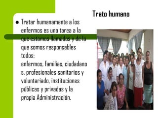 

Tratar humanamente a los
enfermos es una tarea a la
que estamos llamados y de la
que somos responsables
todos:
enfermos, familias, ciudadano
s, profesionales sanitarios y
voluntariado, instituciones
públicas y privadas y la
propia Administración.

Trato humano

 