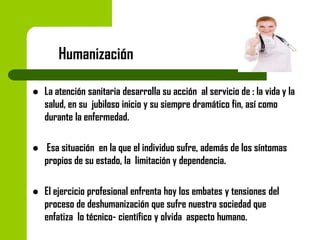 Humanización


La atención sanitaria desarrolla su acción al servicio de : la vida y la
salud, en su jubiloso inicio y su siempre dramático fin, así como
durante la enfermedad.



Esa situación en la que el individuo sufre, además de los síntomas
propios de su estado, la limitación y dependencia.



El ejercicio profesional enfrenta hoy los embates y tensiones del
proceso de deshumanización que sufre nuestra sociedad que
enfatiza lo técnico- científico y olvida aspecto humano.

 
