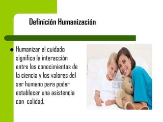 Definición Humanización



Humanizar el cuidado
significa la interacción
entre los conocimientos de
la ciencia y los valores del
ser humano para poder
establecer una asistencia
con calidad.

 