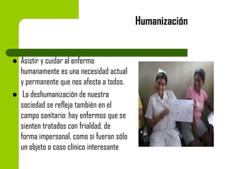 Humanización





Asistir y cuidar al enfermo
humanamente es una necesidad actual
y permanente que nos afecta a todos.
La deshumanización de nuestra
sociedad se refleja también en el
campo sanitario: hay enfermos que se
sienten tratados con frialdad, de
forma impersonal, como si fueran sólo
un objeto o caso clínico interesante

 