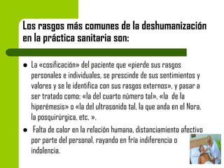 Los rasgos más comunes de la deshumanización
en la práctica sanitaria son:




La «cosificación» del paciente que «pierde sus rasgos
personales e individuales, se prescinde de sus sentimientos y
valores y se le identifica con sus rasgos externos», y pasar a
ser tratado como: «la del cuarto número tal», «la de la
hiperémesis» o «la del ultrasonido tal, la que anda en el Nora,
la posquirúrgica, etc. ».
Falta de calor en la relación humana, distanciamiento afectivo
por parte del personal, rayando en fría indiferencia o
indolencia.

 