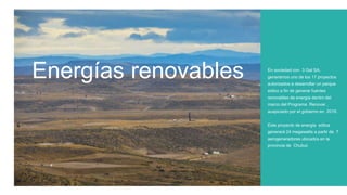 Energías renovables En sociedad con 3 Gal SA,
generamos uno de los 17 proyectos
autorizados a desarrollar un parque
eólico a fin de generar fuentes
renovables de energía dentro del
marco del Programa Renovar ,
auspiciado por el gobierno en 2016.
Este proyecto de energía eólica
generará 24 megawatts a partir de 7
aerogeneradores ubicados en la
provincia de Chubut.
 