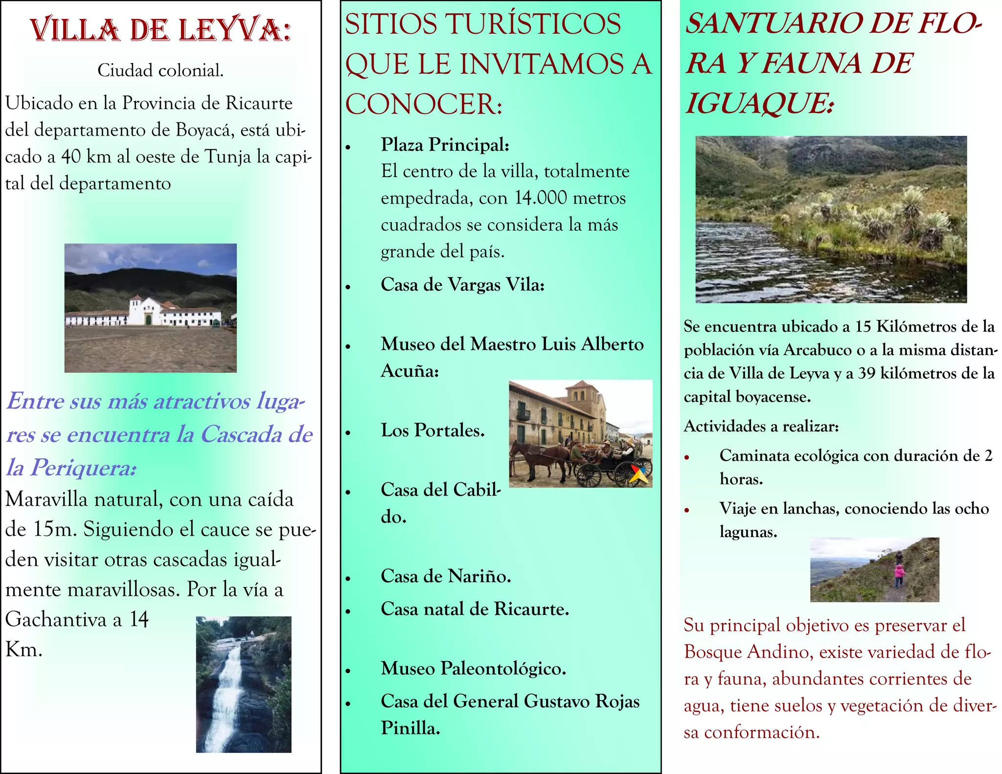 VILLA DE LEYVA:
Ciudad colonial.
Ubicado en la Provincia de Ricaurte
del departamento de Boyacá, está ubi-
cado a 40 km al oeste de Tunja la capi-
tal del departamento
Entre sus más atractivos luga-
res se encuentra la Cascada de
la Periquera:
Maravilla natural, con una caída
de 15m. Siguiendo el cauce se pue-
den visitar otras cascadas igual-
mente maravillosas. Por la vía a
Gachantiva a 14
Km.
SITIOS TURÍSTICOS
QUE LE INVITAMOS A
CONOCER:
 Plaza Principal:
El centro de la villa, totalmente
empedrada, con 14.000 metros
cuadrados se considera la más
grande del país.
 Casa de Vargas Vila:
 Museo del Maestro Luis Alberto
Acuña:
 Los Portales.
 Casa del Cabil-
do.
 Casa de Nariño.
 Casa natal de Ricaurte.
 Museo Paleontológico.
 Casa del General Gustavo Rojas
Pinilla.
SANTUARIO DE FLO-
RA Y FAUNA DE
IGUAQUE:
Se encuentra ubicado a 15 Kilómetros de la
población vía Arcabuco o a la misma distan-
cia de Villa de Leyva y a 39 kilómetros de la
capital boyacense.
Actividades a realizar:
 Caminata ecológica con duración de 2
horas.
 Viaje en lanchas, conociendo las ocho
lagunas.
Su principal objetivo es preservar el
Bosque Andino, existe variedad de flo-
ra y fauna, abundantes corrientes de
agua, tiene suelos y vegetación de diver-
sa conformación.
 