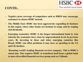 CONTD..A redundancy programme announced recently may affect morale among staff, leading to decreased production and loyalty.HSBC’s branding emphasizes its global presence, and this may be seen negatively by some customers in its implication of homogenization and lack of personalizationBranding: HSBC setup banks under different names (Hong Kong Bank of Canada, British Bank of the Middle East, etc) over 100 years. In 1998, they were all branded together, but the previous lack of branding and the name changes may have hurt HSBC in brand recognition. Bad debts due to housing market: HSBC's North American results have been significantly affected by higher loan impairment charges due to the impact on its portfolio of credit deterioration related largely to housing market weakness in the us.
