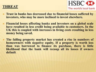 OPPORTUNITYHSBC’s high level of capitalization places it in a strong position to acquire assetsBanks finding trading conditions particularly difficult at present may be available at low costHSBC also has adequate capital to purchase stronger banks such as Bank Ekonomi in Indonesia, in which it has purchased a stake to continue its Asian expansion despite challenging economic times.HSBC’s generally strong position presents the opportunity to outperform competitors during the economic downturn and to build a reputation for being one of the safer banks for depositors, helping to increase resources for lending.