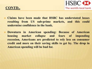 CONTD..Negative press coverage of competitors such as HBOS may encourage customers to choose HSBC instead.The Middle East: HSBC has been aggressively expanding its business in this region, where other banks are hesitant to setup, and its reaping rich dividends.Emerging economies: HSBC is the largest international bank in Asia wherein the economies have risen by unprecedented levels in previous years. By investing in these and other emerging countries like Brazil, HSBC can offset problems it may have as spending in the US and UK declines. Becoming world's leading financial services company: This is HSBC's stated aim. This requires HSBC to transform itself from a global bank to more diversified financial services group such as Citibank.