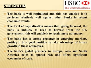 As of August 2010, it was the largest company listed on the London Stock Exchange, with a market capitalization of £115.8 billion. GROUP STRUCTUREHSBC Holdings is a public limited company incorporated in England and Wales.Headquartered in London, the HSBC group operates in five regions: Europe; Hong Kong; the rest of Asia Pacific; including the Middle East and Africa; North America; and South America. The entities which form the HSBC Group provide a comprehensive range of financial services to personal, commercial, corporate, institutional and investment, and private banking clients. In 2002, HSBC launched a campaign to differentiate its brand from those of its competitors by describing the unique characteristics which distinguish HSBC, summarized by the words 'THE WORLD'S LOCAL BANK'. 