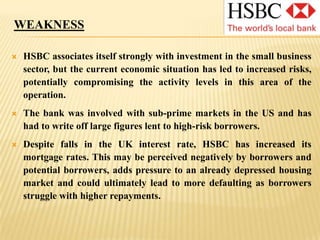 STRENGTHSThe bank is well capitalized and this has enabled it to perform relatively well against other banks in recent economic events.The level of capitalization means that, going forward, the bank is unlikely to need to borrow from the UK government: this will enable it to retain more autonomy.The bank has a strong presence in emerging markets, putting it in a good position to take advantage of future growth in those economies.The bank’s global presence in Europe, Asia and South America helps to spread risk and offers significant economies of scale.