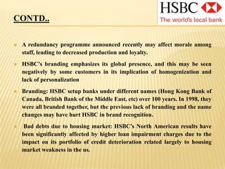 CONTD..Despite rebranding relatively recently (1999), the HSBC brand has become well-established and is considered particularly valuable within the industry.Size: World's largest (based on a composite score, Forbes) and most profitable banking corporation. Highest international presence: 128 mn customers worldwide. London & NY listing: Prestige and visibility. Access to UK and US capital markets for future capital raising.Diversified approach - both geographically and on basis of customer group