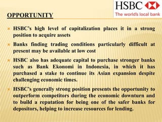WEAKNESSHSBC associates itself strongly with investment in the small business sector, but the current economic situation has led to increased risks, potentially compromising the activity levels in this area of the operation.The bank was involved with sub-prime markets in the US and has had to write off large figures lent to high-risk borrowers.Despite falls in the UK interest rate, HSBC has increased its mortgage rates. This may be perceived negatively by borrowers and potential borrowers, adds pressure to an already depressed housing market and could ultimately lead to more defaulting as borrowers struggle with higher repayments. 
