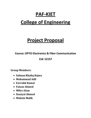 PAF-KIET
      College of Engineering


           Project Proposal

  Course: OPTO Electronics & Fiber Communication
                    CId: 12157


Group Members:
   Salman Khaliq Bajwa
   Mohammad Adil
   Farrukh Kamal
   Faizan Ahmed
   Mifra Alam
   Daniyal Ahmed
   Mohsin Malik
 