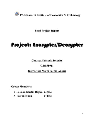 PAF-Karachi Institute of Economics & Technology




                 Final Project Report




Project: Encrypter/Decrypter

              Course: Network Security
                     C.Id:55911
            Instructor: Ma’m Seema Ansari




Group Members:
   Salman Khaliq Bajwa (3746)
   Pawan Khan          (4236)




                                                        1
 