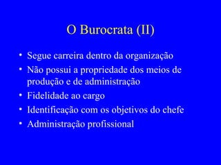 O Burocrata (II) Segue carreira dentro da organização Não possui a propriedade dos meios de produção e de administração Fidelidade ao cargo Identificação com os objetivos do chefe Administração profissional 