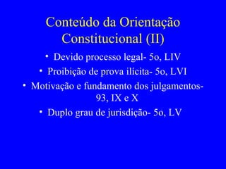 Conteúdo da Orientação Constitucional (II) Devido processo legal- 5o, LIV Proibição de prova ilícita- 5o, LVI Motivação e fundamento dos julgamentos- 93, IX e X Duplo grau de jurisdição- 5o, LV  