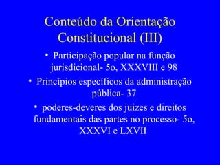 Conteúdo da Orientação Constitucional (III) Participação popular na função jurisdicional- 5o, XXXVIII e 98 Princípios específicos da administração pública- 37 poderes-deveres dos juízes e direitos fundamentais das partes no processo- 5o, XXXVI e LXVII  
