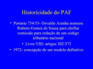 Historicidade do PAF Portaria 754/53- Osvaldo Aranha nomeou Rubens Gomes de Sousa para chefiar comissão para redação de um código tributário nacional Livro VIII- artigos 302/373 1972- concepção de um modelo definitivo 