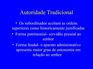 Autoridade Tradicional Os subordinados aceitam as ordens superiores como historicamente justificadas Forma patrimonial- servidão pessoal ao senhor Forma feudal- o aparato administrativo apresenta maior grau de autonomia em relação ao senhor  