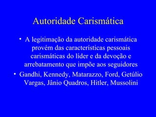 Autoridade Carismática A legitimação da autoridade carismática provém das características pessoais carismáticas do líder e da devoção e arrebatamento que impõe aos seguidores Gandhi, Kennedy, Matarazzo, Ford, Getúlio Vargas, Jânio Quadros, Hitler, Mussolini 