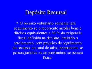 Depósito Recursal O recurso voluntário somente terá seguimento se o recorrente arrolar bens e direitos equivalentes a 30 % da exigência fiscal definida na decisão, limitado o arrolamento, sem prejuízo de seguimento do recurso, ao total do ativo permanente se pessoa jurídica ou ao patrimônio se pessoa física  