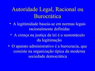 Autoridade Legal, Racional ou Burocrática A legitimidade baseia-se em normas legais racionalmente definidas A crença na justiça da lei é o sustentáculo da legitimação O aparato administrativo é a burocracia, que consiste na organização típica da moderna sociedade democrática  