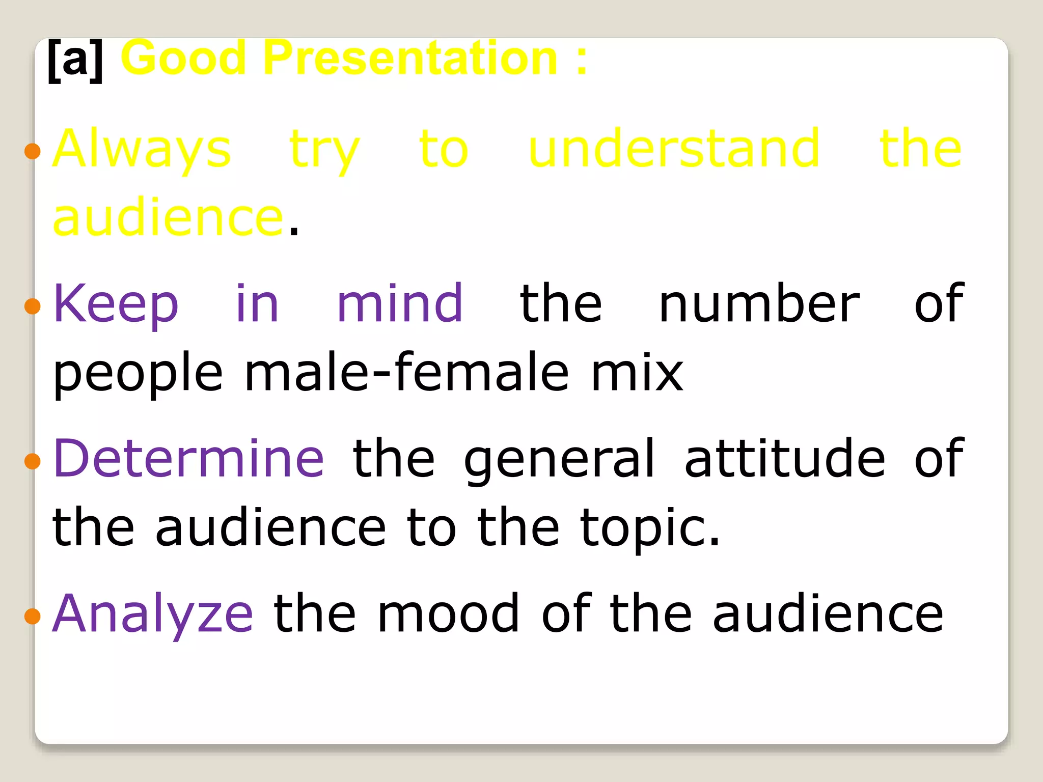  Always try to understand the
audience.
 Keep in mind the number of
people male-female mix
 Determine the general attitude of
the audience to the topic.
 Analyze the mood of the audience
[a] Good Presentation :
 