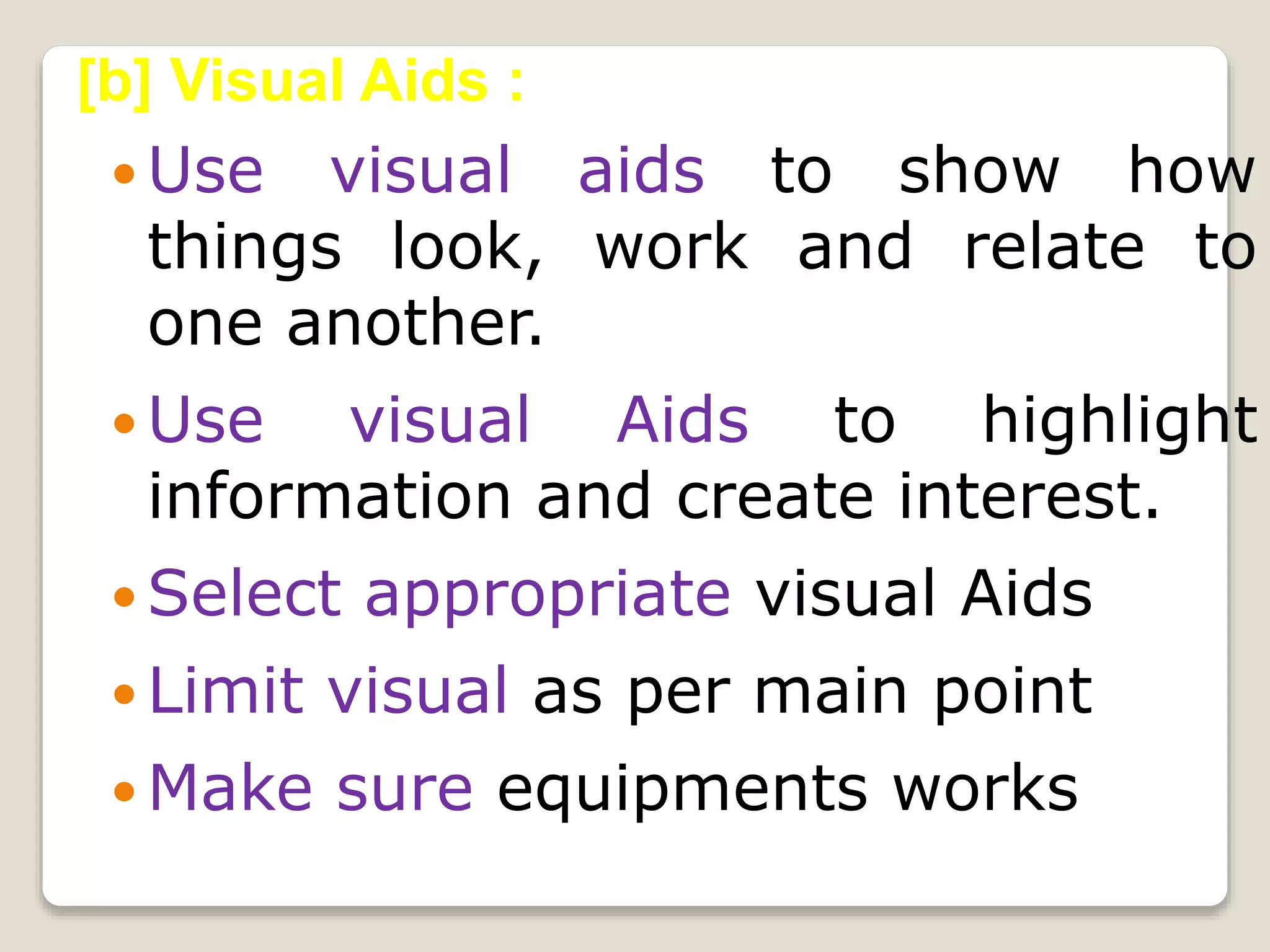  Use visual aids to show how
things look, work and relate to
one another.
 Use visual Aids to highlight
information and create interest.
 Select appropriate visual Aids
 Limit visual as per main point
 Make sure equipments works
[b] Visual Aids :
 