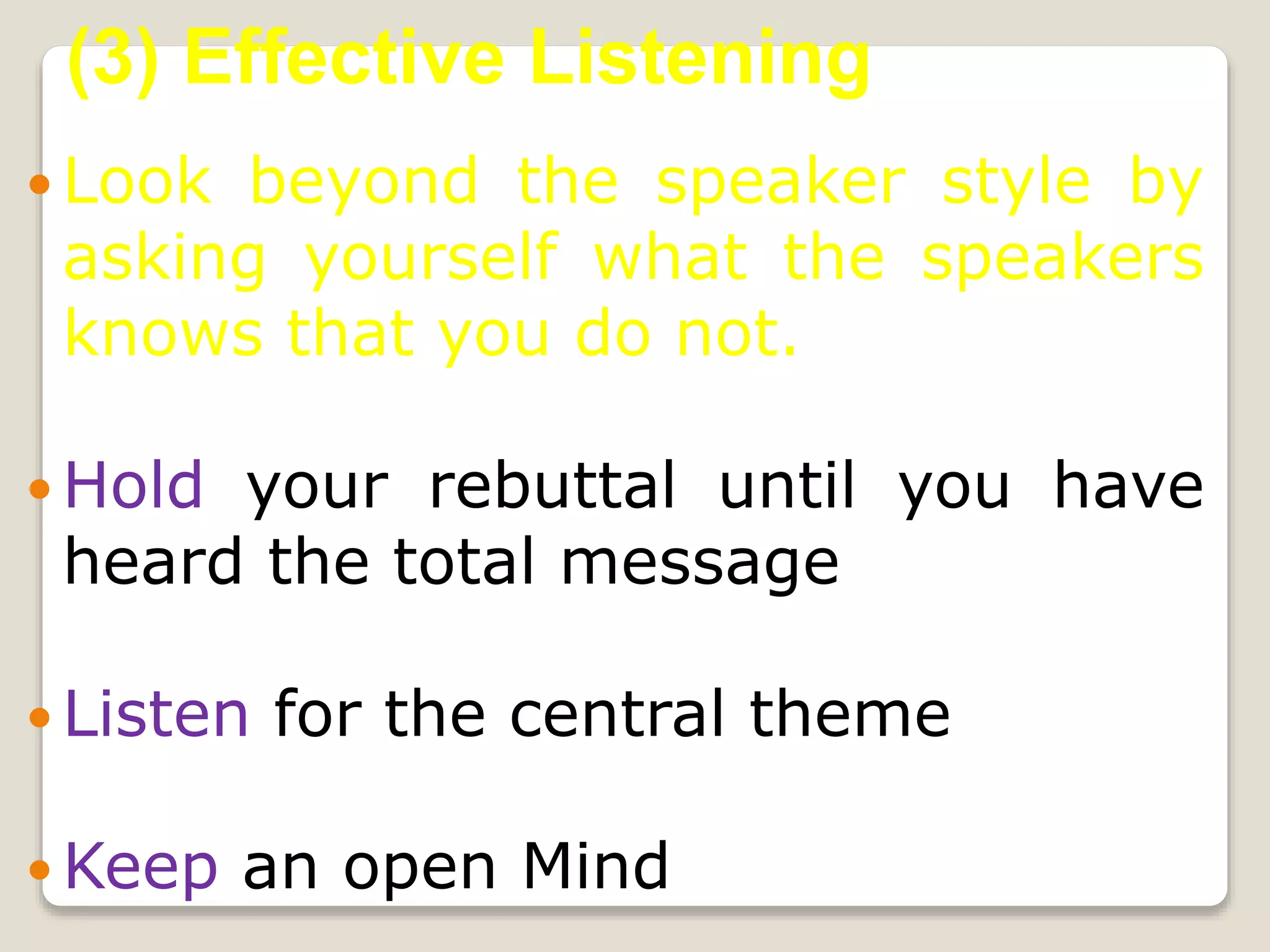  Look beyond the speaker style by
asking yourself what the speakers
knows that you do not.
 Hold your rebuttal until you have
heard the total message
 Listen for the central theme
 Keep an open Mind
(3) Effective Listening
 