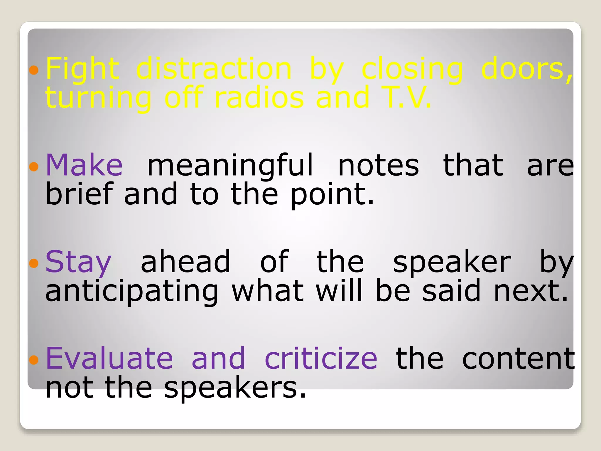  Fight distraction by closing doors,
turning off radios and T.V.
 Make meaningful notes that are
brief and to the point.
 Stay ahead of the speaker by
anticipating what will be said next.
 Evaluate and criticize the content
not the speakers.
 