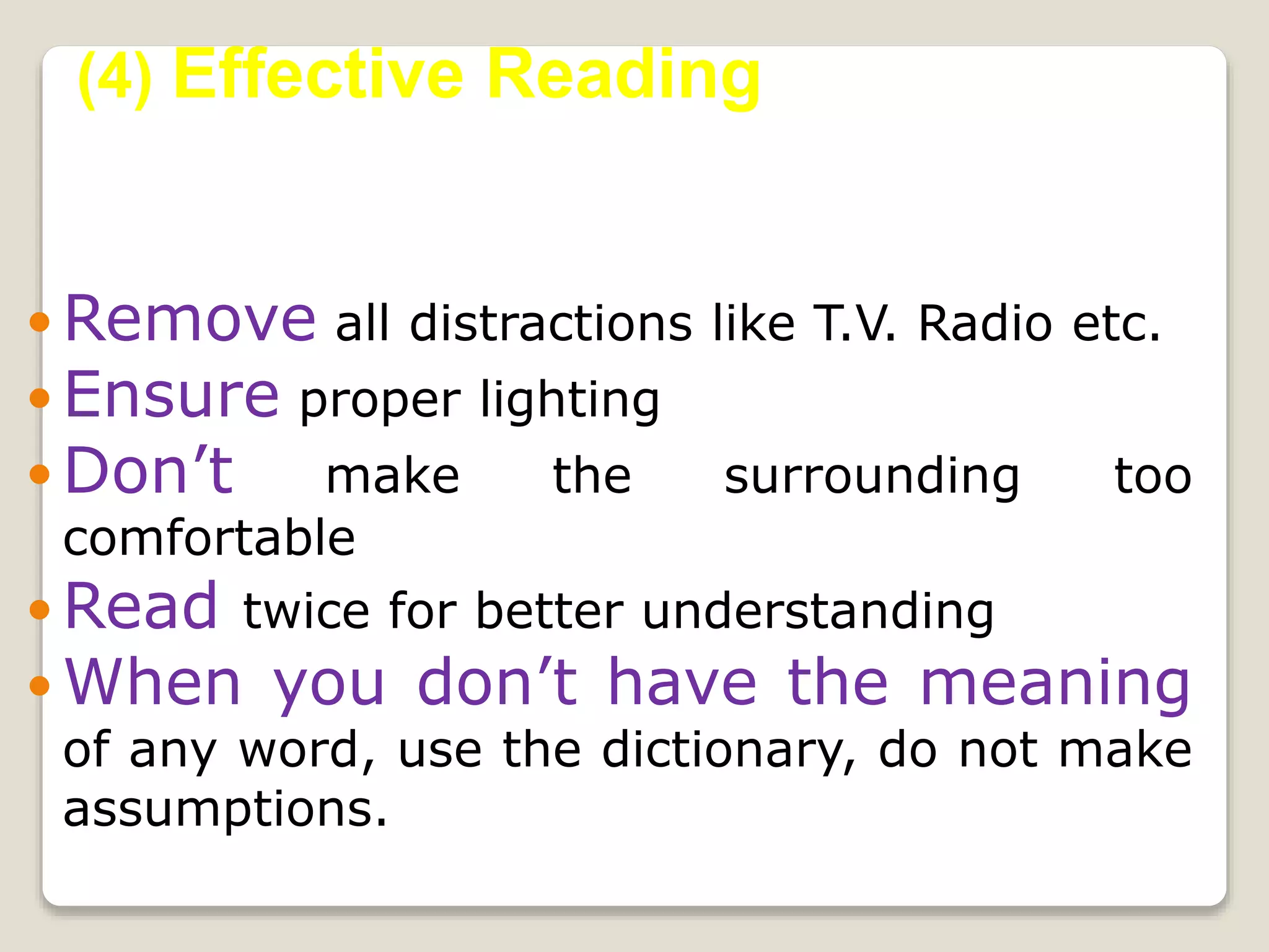  Remove all distractions like T.V. Radio etc.
 Ensure proper lighting
 Don’t make the surrounding too
comfortable
 Read twice for better understanding
 When you don’t have the meaning
of any word, use the dictionary, do not make
assumptions.
(4) Effective Reading
 