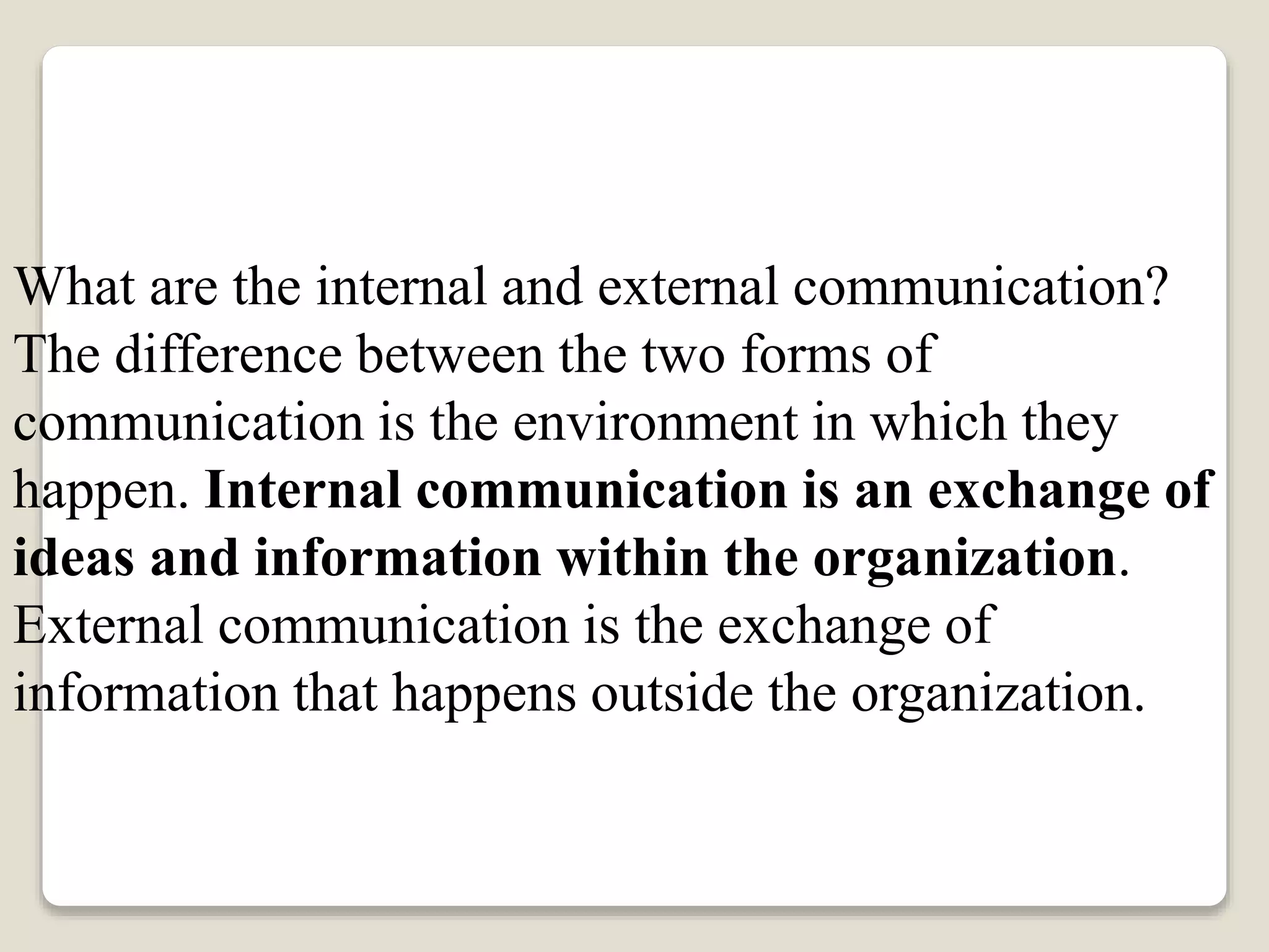 What are the internal and external communication?
The difference between the two forms of
communication is the environment in which they
happen. Internal communication is an exchange of
ideas and information within the organization.
External communication is the exchange of
information that happens outside the organization.
 