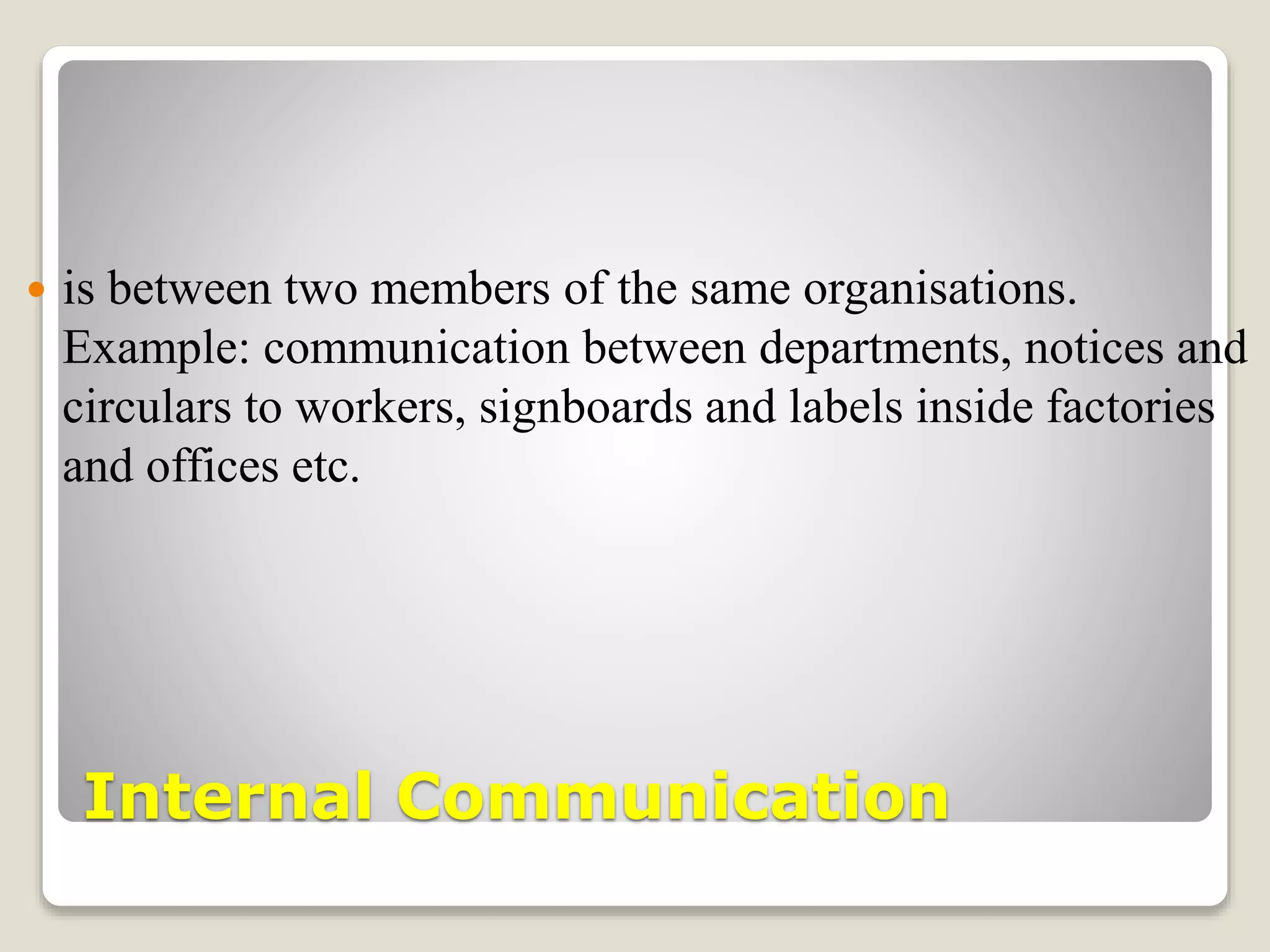 Internal Communication
 is between two members of the same organisations.
Example: communication between departments, notices and
circulars to workers, signboards and labels inside factories
and offices etc.
 