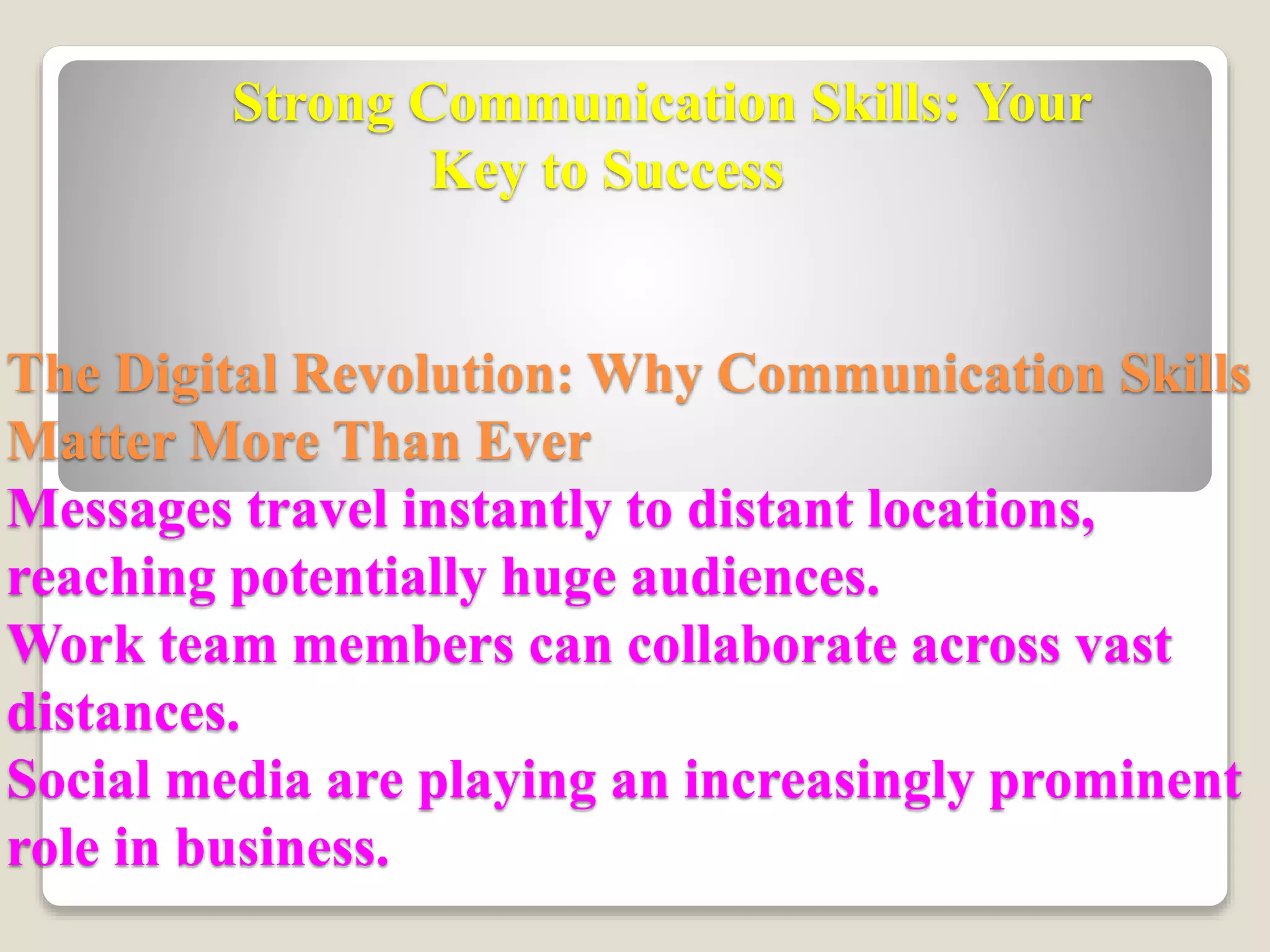 Strong Communication Skills: Your
Key to Success
The Digital Revolution: Why Communication Skills
Matter More Than Ever
Messages travel instantly to distant locations,
reaching potentially huge audiences.
Work team members can collaborate across vast
distances.
Social media are playing an increasingly prominent
role in business.
 