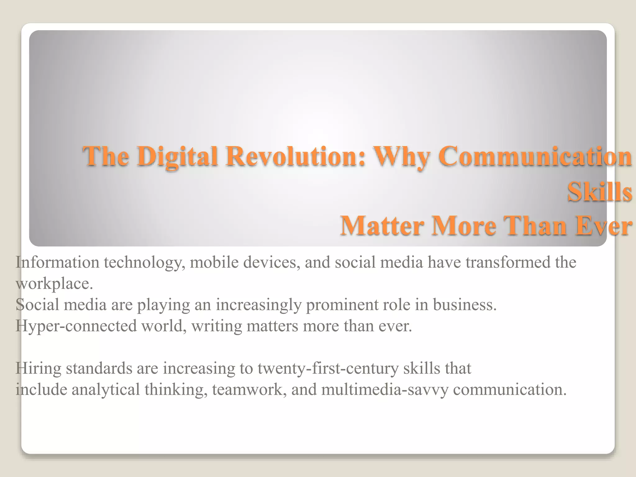 The Digital Revolution: Why Communication
Skills
Matter More Than Ever
Information technology, mobile devices, and social media have transformed the
workplace.
Social media are playing an increasingly prominent role in business.
Hyper-connected world, writing matters more than ever.
Hiring standards are increasing to twenty-first-century skills that
include analytical thinking, teamwork, and multimedia-savvy communication.
 