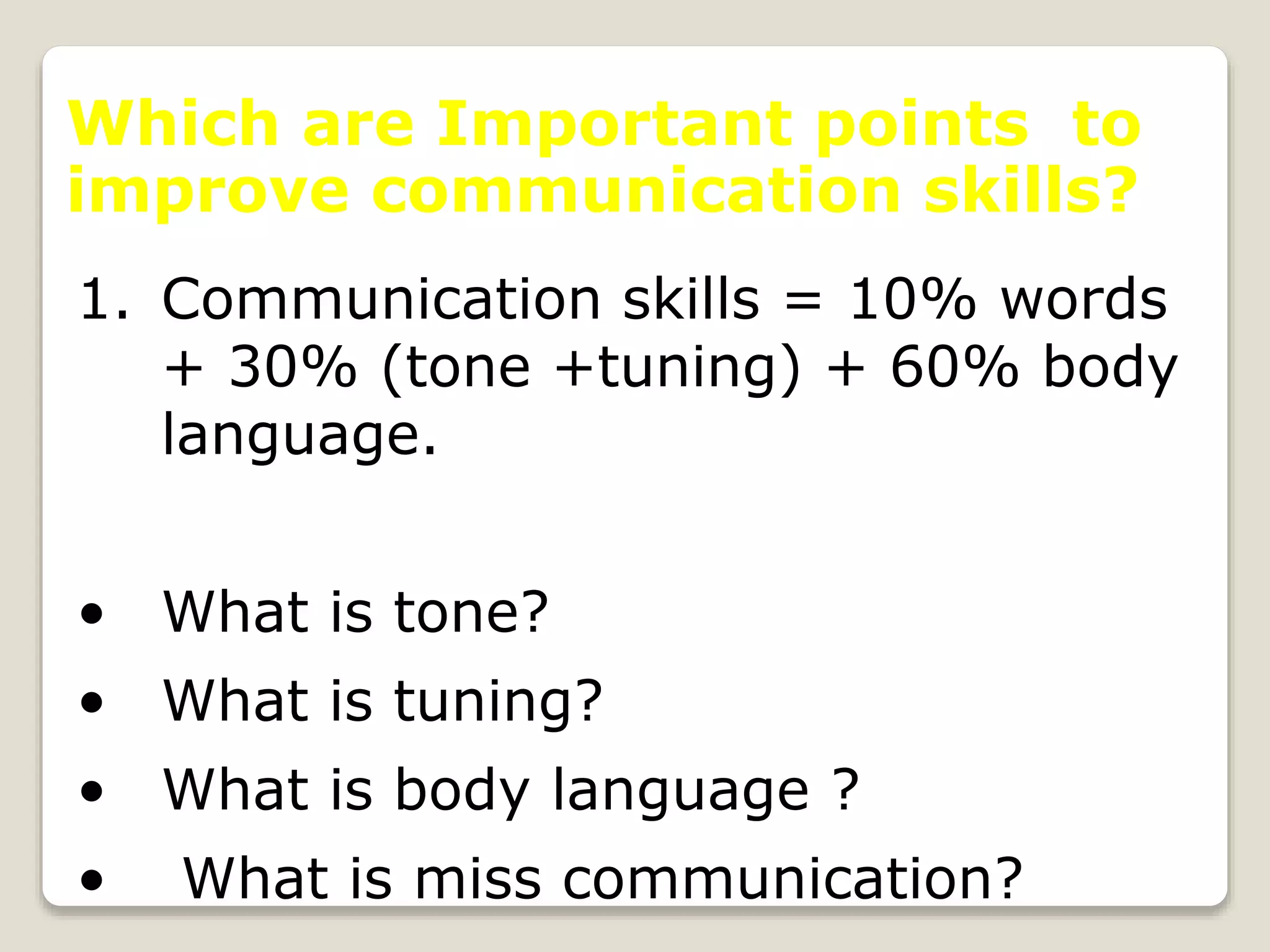 Which are Important points to
improve communication skills?
1. Communication skills = 10% words
+ 30% (tone +tuning) + 60% body
language.
• What is tone?
• What is tuning?
• What is body language ?
• What is miss communication?
 