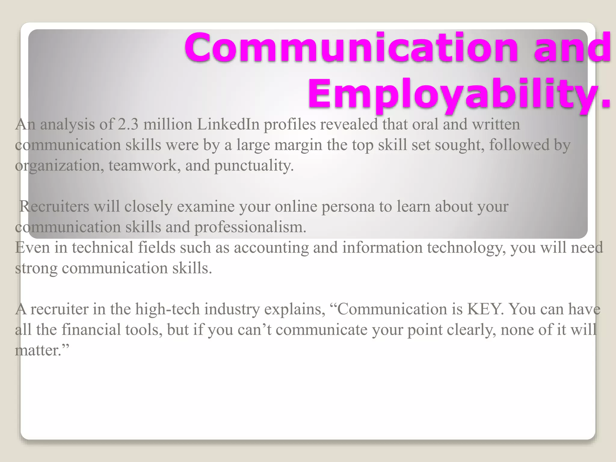 Communication and
Employability.
An analysis of 2.3 million LinkedIn profiles revealed that oral and written
communication skills were by a large margin the top skill set sought, followed by
organization, teamwork, and punctuality.
Recruiters will closely examine your online persona to learn about your
communication skills and professionalism.
Even in technical fields such as accounting and information technology, you will need
strong communication skills.
A recruiter in the high-tech industry explains, “Communication is KEY. You can have
all the financial tools, but if you can’t communicate your point clearly, none of it will
matter.”
 