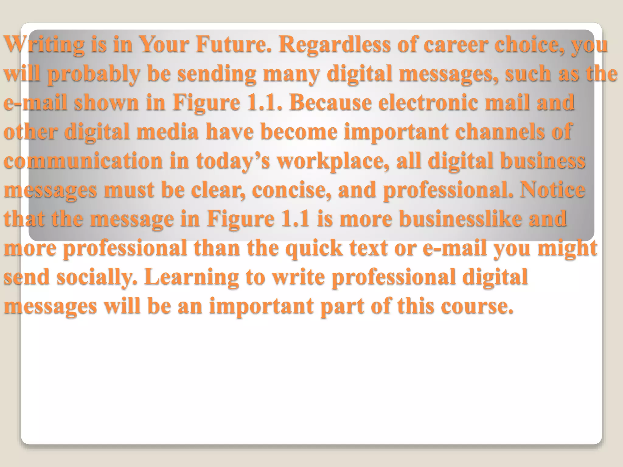 Writing is in Your Future. Regardless of career choice, you
will probably be sending many digital messages, such as the
e-mail shown in Figure 1.1. Because electronic mail and
other digital media have become important channels of
communication in today’s workplace, all digital business
messages must be clear, concise, and professional. Notice
that the message in Figure 1.1 is more businesslike and
more professional than the quick text or e-mail you might
send socially. Learning to write professional digital
messages will be an important part of this course.
 