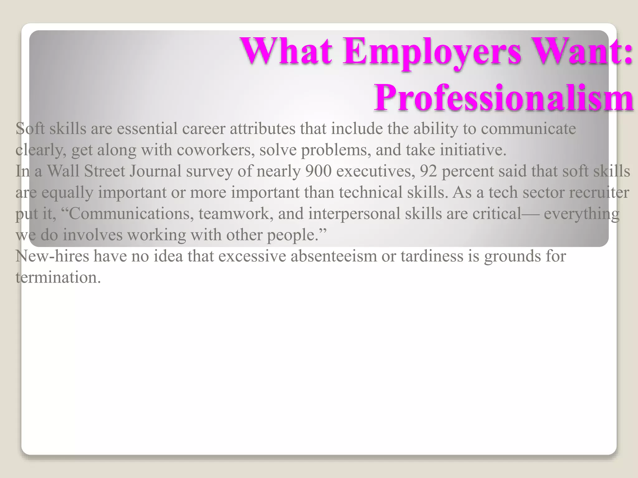 What Employers Want:
Professionalism
Soft skills are essential career attributes that include the ability to communicate
clearly, get along with coworkers, solve problems, and take initiative.
In a Wall Street Journal survey of nearly 900 executives, 92 percent said that soft skills
are equally important or more important than technical skills. As a tech sector recruiter
put it, “Communications, teamwork, and interpersonal skills are critical— everything
we do involves working with other people.”
New-hires have no idea that excessive absenteeism or tardiness is grounds for
termination.
 
