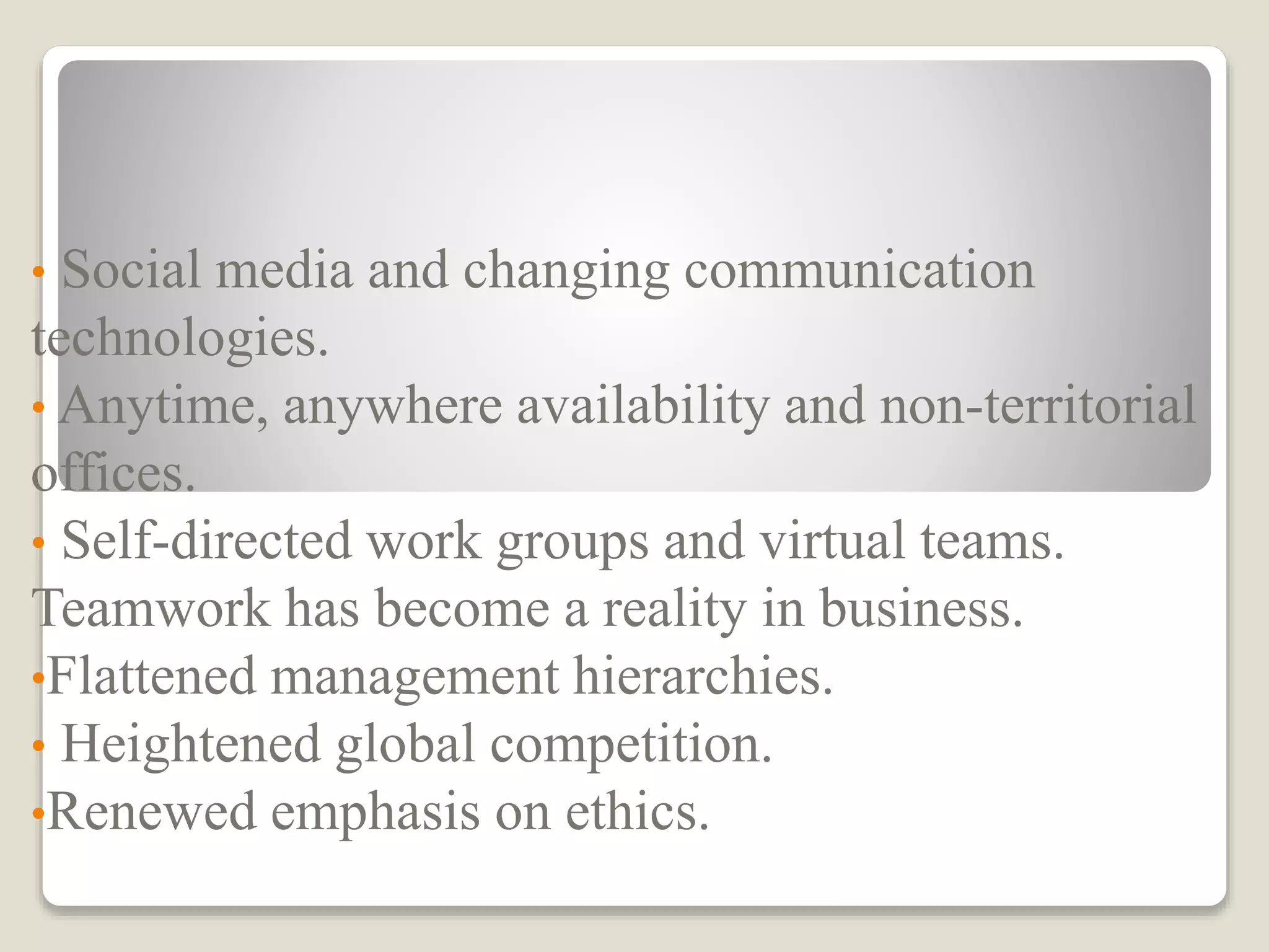 • Social media and changing communication
technologies.
• Anytime, anywhere availability and non-territorial
offices.
• Self-directed work groups and virtual teams.
Teamwork has become a reality in business.
•Flattened management hierarchies.
• Heightened global competition.
•Renewed emphasis on ethics.
 